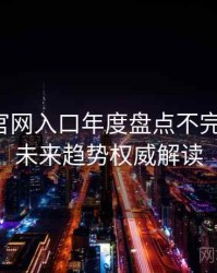 微密圈官网入口年度盘点不完全统计：未来趋势权威解读