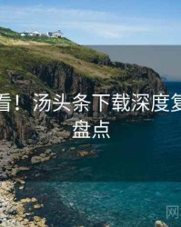 冲浪必看！汤头条下载深度复盘数据盘点