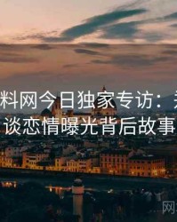 0096. 黑料网今日独家专访：郑调查员谈恋情曝光背后故事