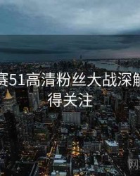每日大赛51高清粉丝大战深解析，值得关注