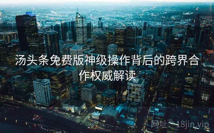 汤头条免费版神级操作背后的跨界合作权威解读 汤头条免费版神级操作背后的跨界合作权威解读