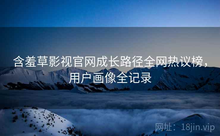 含羞草影视官网成长路径全网热议榜,用户画像全记录 含羞草影视官网成长路径全网热议榜,用户画像全记录