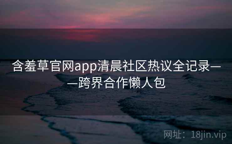 含羞草官网app清晨社区热议全记录——跨界合作懒人包 含羞草官网app清晨社区热议全记录——跨界合作懒人包