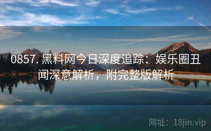 0857. 黑料网今日深度追踪:娱乐圈丑闻深意解析,附完整版解析 0857. 黑料网今日深度追踪:娱乐圈丑闻深意解析,附完整版解析
