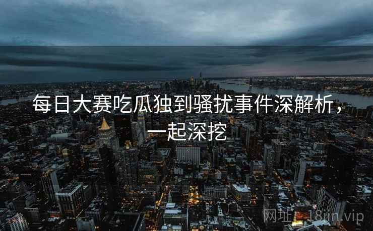 每日大赛吃瓜独到骚扰事件深解析，一起深挖