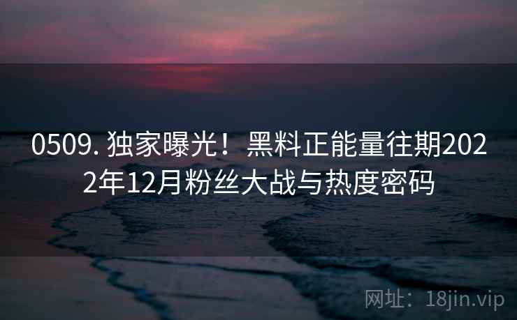 0509. 独家曝光！黑料正能量往期2022年12月粉丝大战与热度密码