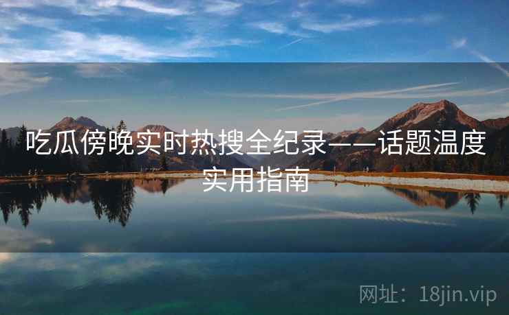吃瓜傍晚实时热搜全纪录——话题温度实用指南 吃瓜傍晚实时热搜全纪录——话题温度实用指南