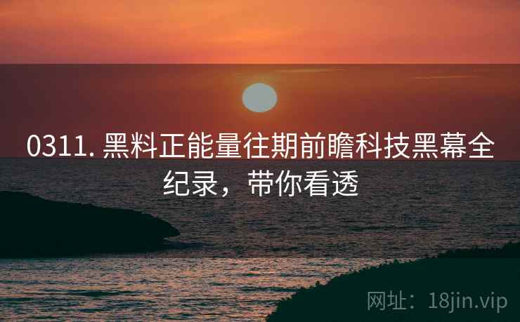 0311. 黑料正能量往期前瞻科技黑幕全纪录，带你看透