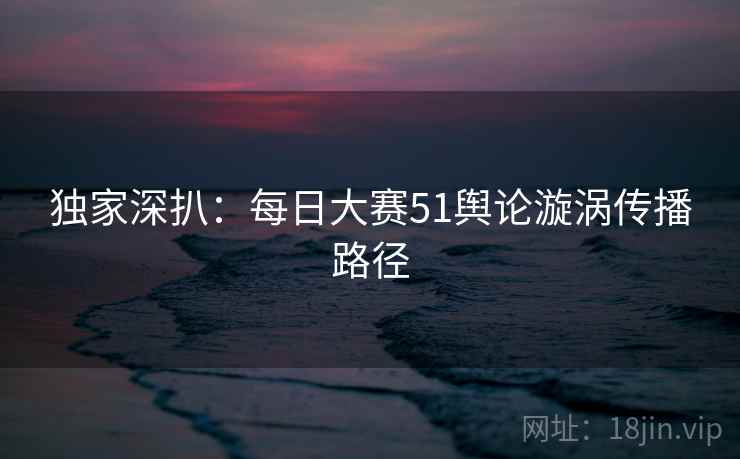 独家深扒:每日大赛51舆论漩涡传播路径 独家深扒:每日大赛51舆论漩涡传播路径