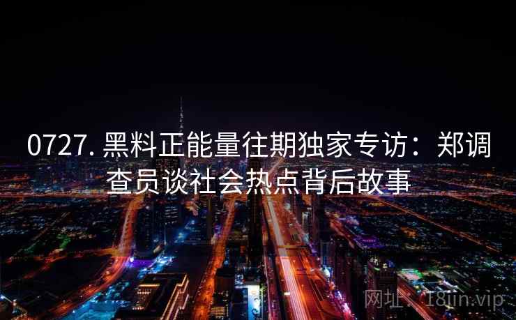 0727. 黑料正能量往期独家专访：郑调查员谈社会热点背后故事