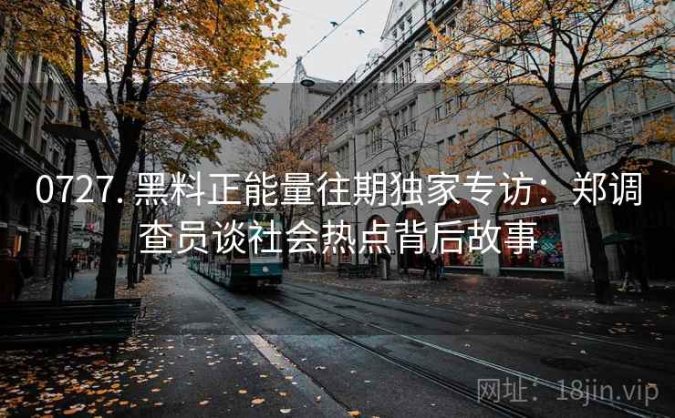 0727. 黑料正能量往期独家专访：郑调查员谈社会热点背后故事