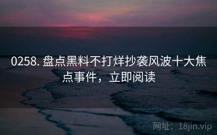 0258. 盘点黑料不打烊抄袭风波十大焦点事件,立即阅读 0258. 盘点黑料不打烊抄袭风波十大焦点事件,立即阅读