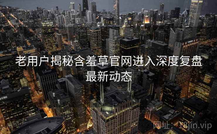 老用户揭秘含羞草官网进入深度复盘最新动态