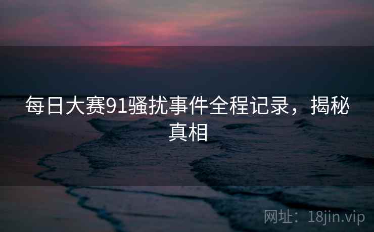 每日大赛91骚扰事件全程记录,揭秘真相 每日大赛91骚扰事件全程记录,揭秘真相