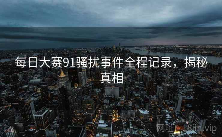每日大赛91骚扰事件全程记录,揭秘真相 每日大赛91骚扰事件全程记录,揭秘真相