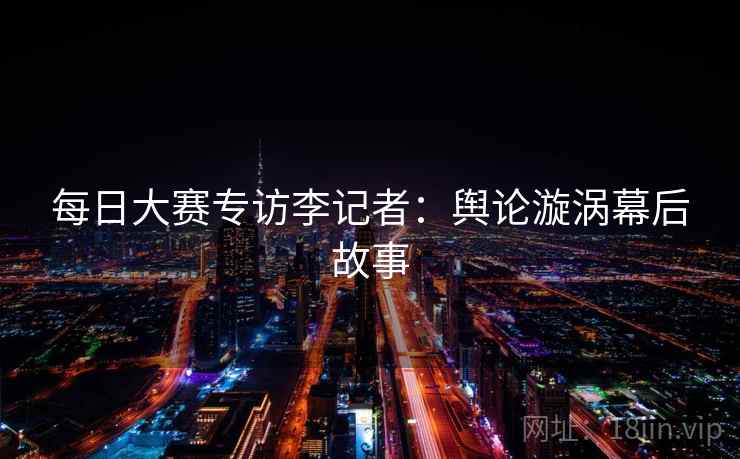 每日大赛专访李记者:舆论漩涡幕后故事 每日大赛专访李记者:舆论漩涡幕后故事