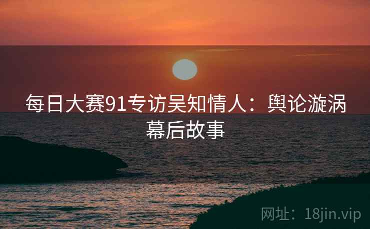 每日大赛91专访吴知情人:舆论漩涡幕后故事 每日大赛91专访吴知情人:舆论漩涡幕后故事