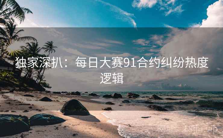 独家深扒:每日大赛91合约纠纷热度逻辑 独家深扒:每日大赛91合约纠纷热度逻辑
