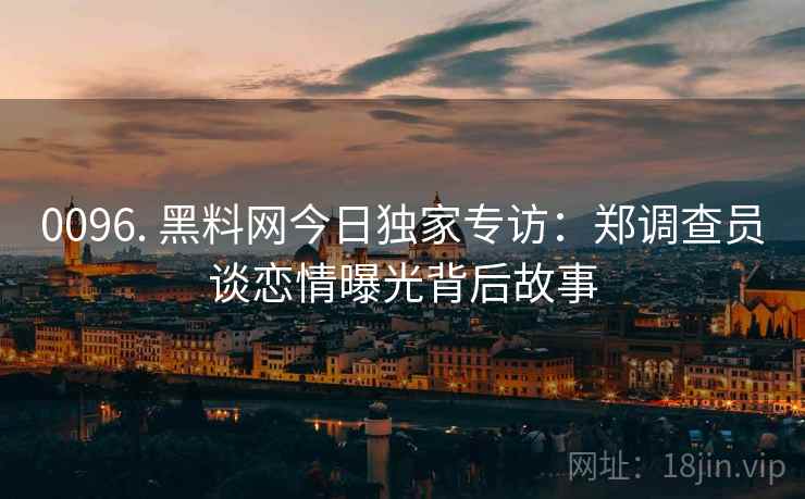 0096. 黑料网今日独家专访:郑调查员谈恋情曝光背后故事 0096. 黑料网今日独家专访:郑调查员谈恋情曝光背后故事